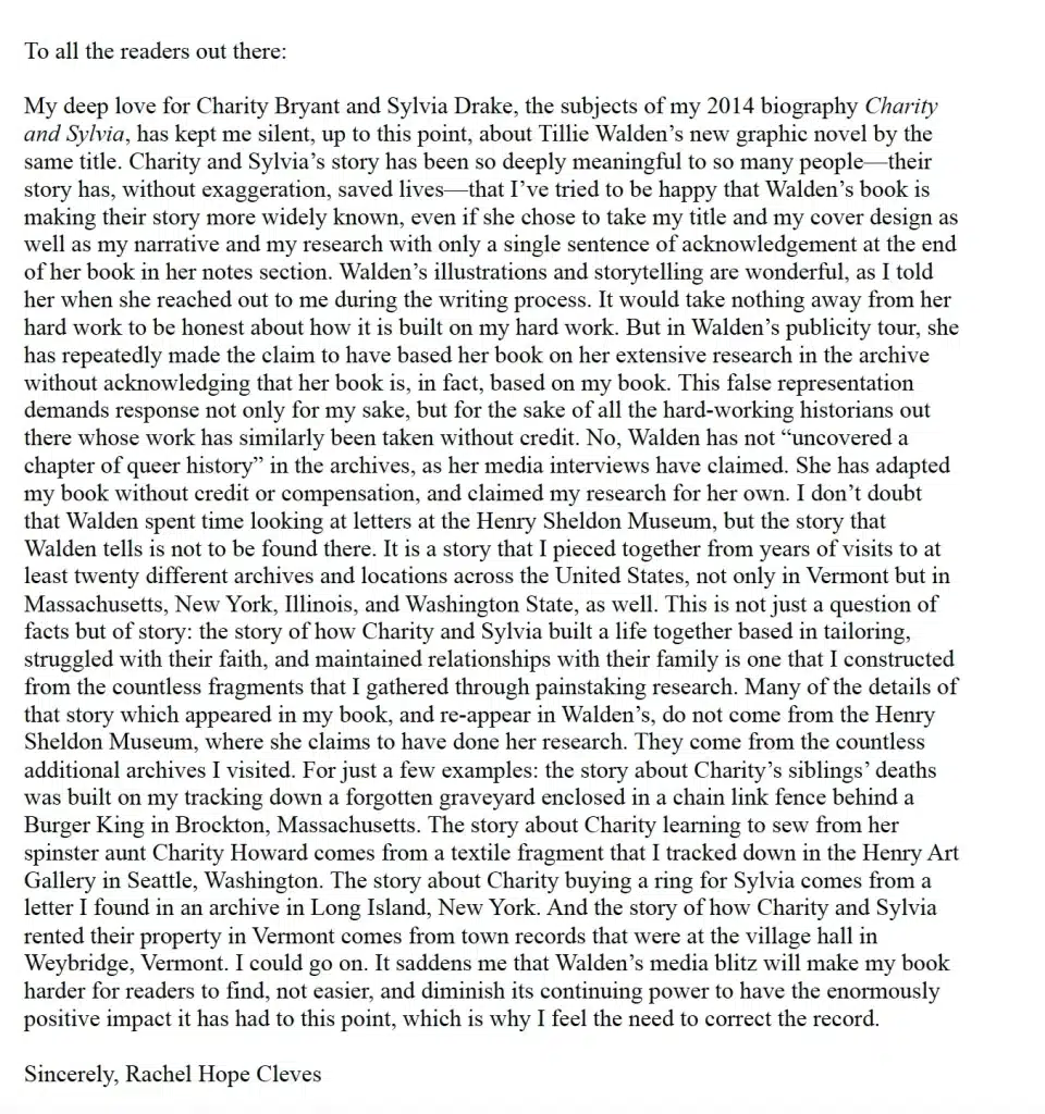To all the readers out there: My deep love for Charity Bryant and Sylvia Drake, the subjects of my biographic Charity and Sylvia, has kept me silent, up to this point, about Tillie Walden's new graphic novel by the same title. Charity and Sylvia's story has been so deeply meaningful to so many people-their story has, without exaggeration, saved lives-that I've tried to be happy that Walden's book is making their story more widely known, even if she chose to take my title and cover design as well as my narrative and my research with only a single sentence of acknowledgement at the end of her book in her notes section. Walden's illustrations and storytelling are wonderful, as I told her when she reached out to me during the writing process. It would take nothing away from her hard work to be honest about how it is built on my hard work. But in Walden's publicity tour, she has repeatedly made claims to have based her book on her extensive research in the archive without acknowledging that her book is, in fact, based on my book. This false presentation demands response not only for my sake, but for the sake of all the hard-working historians out there whose work has similarly been take without credit. No, Walden has not "uncovered a chapter of queer history" in the archives, as her media interviews have claimed. She has adapted my book without credit or compensation, and claimed my research for her own. I don't doubt that Walden spent time looking at letters at the Henry Sheldon Museum, but the story Walden tells is not to be found there. It is a story that I pieced together from years of visits to at least twenty different archives and locations across the United States, not only in Vermont but in Massachusetts, New York, Illinois, and Washington State, as well. This is not just a question of facts but of story: the story of how Charity and Sylvia built a life together based in tailoring, struggled with their faith, and maintained relationships with their family is one that I constructed from the countless fragments that I gather through painstaking research. Many of the details of that story which appeared in my book, and re-appear in Walden's, do not come from the Henry Sheldon Museum, where she claims to have done her research. They come from the countless additional archives I visited. For just a few examples: the story about Charity's siblings' deaths was built on my tracking down a forgotten graveyard enclosed in a chain link fence behind a Burger King in Brockton, Massachusetts. The story about Charity learning to sew from her spinster aunt Charity Howard comes from a textile fragment that I tracked down in the Henry Art Gallery in Seattle, Washington. The story about Charity buying a ring for Sylvia comes from a letter I found in an archive in Long Island, New York. And the story of how Charity and Sylvia rented their property in Vermont comes from town records that were at the village hall in Weybridge, Vermont. I could go on. It saddens me that Walden's media blitz will make my book harder for readers to find, not easier, and diminish its continuing power to have the enormously positive impact it has had to this point, which is why I feel the need to correct the record. Sincerely, Rachel Hope Cleves